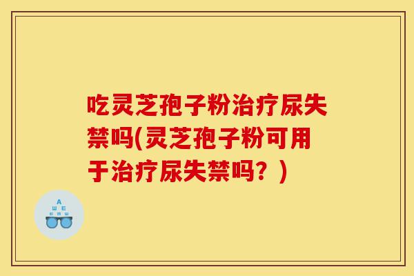 吃灵芝孢子粉治疗尿失禁吗(灵芝孢子粉可用于治疗尿失禁吗？)-第1张图片-灵芝之家