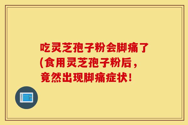 吃灵芝孢子粉会脚痛了(食用灵芝孢子粉后，竟然出现脚痛症状！-第1张图片-灵芝之家