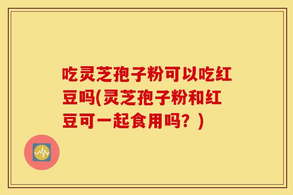 吃灵芝孢子粉可以吃红豆吗(灵芝孢子粉和红豆可一起食用吗？)-第1张图片-灵芝之家