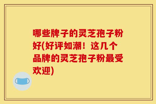 哪些牌子的灵芝孢子粉好(好评如潮!这几个品牌的灵芝孢子粉最受欢迎)-第1张图片-灵芝之家 哪些牌子的灵芝孢子粉好(好评如潮!这几个品牌的灵芝孢子粉最受欢迎)-第1张图片-灵芝之家