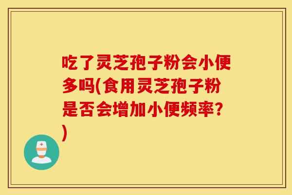 吃了灵芝孢子粉会小便多吗(食用灵芝孢子粉是否会增加小便频率?)-第1张图片-灵芝之家 吃了灵芝孢子粉会小便多吗(食用灵芝孢子粉是否会增加小便频率?)-第1张图片-灵芝之家