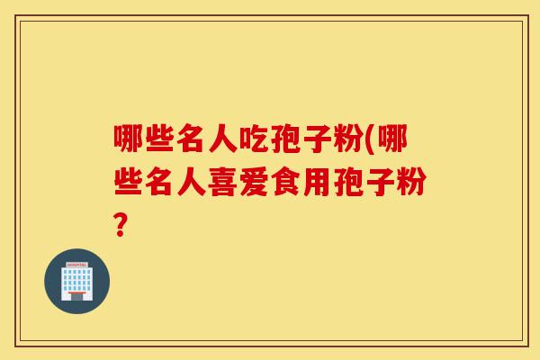 哪些名人吃孢子粉(哪些名人喜爱食用孢子粉?-第1张图片-灵芝之家 哪些名人吃孢子粉(哪些名人喜爱食用孢子粉?-第1张图片-灵芝之家