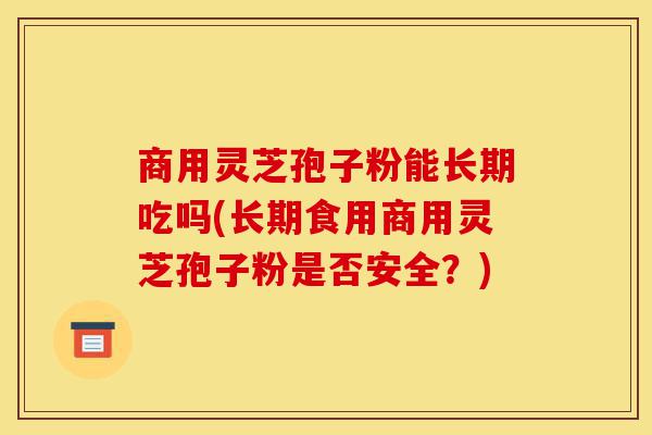 商用灵芝孢子粉能长期吃吗(长期食用商用灵芝孢子粉是否安全?)-第1张图片-灵芝之家 商用灵芝孢子粉能长期吃吗(长期食用商用灵芝孢子粉是否安全?)-第1张图片-灵芝之家