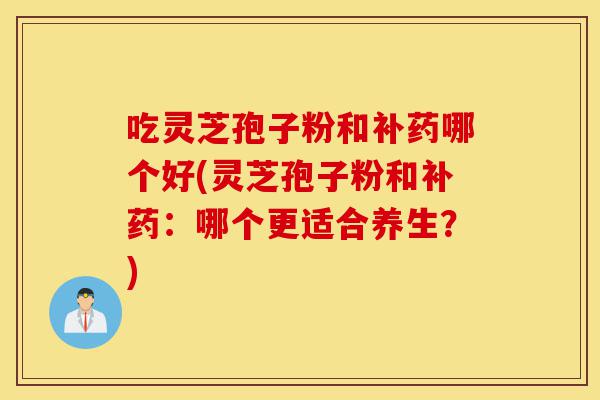 吃灵芝孢子粉和补药哪个好(灵芝孢子粉和补药：哪个更适合养生？)-第1张图片-灵芝之家