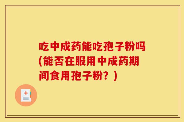 吃中成药能吃孢子粉吗(能否在服用中成药期间食用孢子粉?)-第1张图片-灵芝之家 吃中成药能吃孢子粉吗(能否在服用中成药期间食用孢子粉?)-第1张图片-灵芝之家