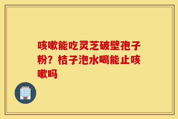 咳嗽能吃灵芝破壁孢子粉？桔子泡水喝能止咳嗽吗-第1张图片-灵芝之家