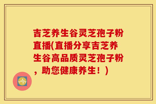 吉芝养生谷灵芝孢子粉直播(直播分享吉芝养生谷高品质灵芝孢子粉,助您健康养生!)-第1张图片-灵芝之家 吉芝养生谷灵芝孢子粉直播(直播分享吉芝养生谷高品质灵芝孢子粉,助您健康养生!)-第1张图片-灵芝之家