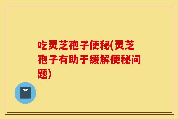 吃灵芝孢子便秘(灵芝孢子有助于缓解便秘问题)-第1张图片-灵芝之家 吃灵芝孢子便秘(灵芝孢子有助于缓解便秘问题)-第1张图片-灵芝之家