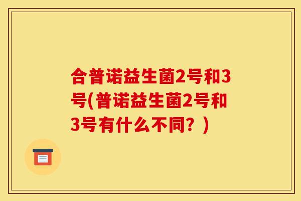 合普诺益生菌2号和3号(普诺益生菌2号和3号有什么不同？)-第1张图片-灵芝之家