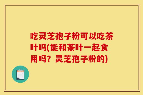 吃灵芝孢子粉可以吃茶叶吗(能和茶叶一起食用吗?灵芝孢子粉的)-第1张图片-灵芝之家 吃灵芝孢子粉可以吃茶叶吗(能和茶叶一起食用吗?灵芝孢子粉的)-第1张图片-灵芝之家