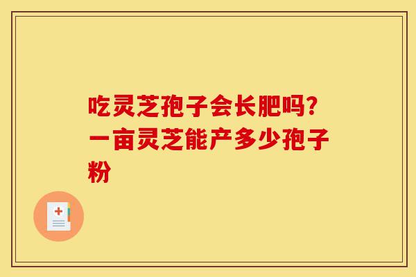 吃灵芝孢子会长肥吗？一亩灵芝能产多少孢子粉-第1张图片-灵芝之家