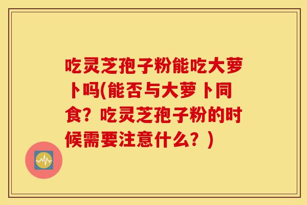 吃灵芝孢子粉能吃大萝卜吗(能否与大萝卜同食?吃灵芝孢子粉的时候需要注意什么?)-第1张图片-灵芝之家 吃灵芝孢子粉能吃大萝卜吗(能否与大萝卜同食?吃灵芝孢子粉的时候需要注意什么?)-第1张图片-灵芝之家