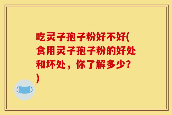 吃灵子孢子粉好不好(食用灵子孢子粉的好处和坏处,你了解多少?)-第1张图片-灵芝之家 吃灵子孢子粉好不好(食用灵子孢子粉的好处和坏处,你了解多少?)-第1张图片-灵芝之家