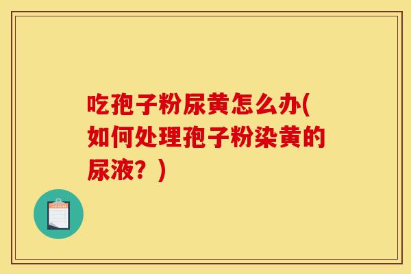吃孢子粉尿黄怎么办(如何处理孢子粉染黄的尿液？)-第1张图片-灵芝之家