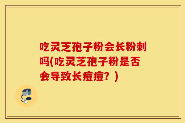 吃灵芝孢子粉会长粉刺吗(吃灵芝孢子粉是否会导致长痘痘？)-第1张图片-灵芝之家
