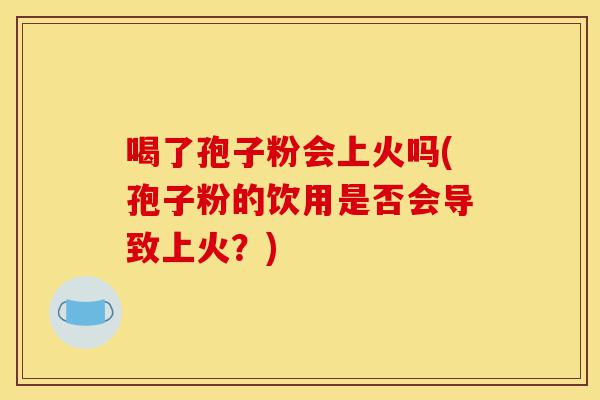 喝了孢子粉会上火吗(孢子粉的饮用是否会导致上火?)-第1张图片-灵芝之家 喝了孢子粉会上火吗(孢子粉的饮用是否会导致上火?)-第1张图片-灵芝之家