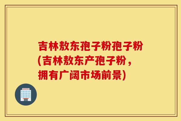 吉林敖东孢子粉孢子粉(吉林敖东产孢子粉，拥有广阔市场前景)-第1张图片-灵芝之家