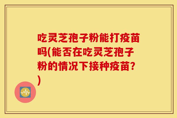 吃灵芝孢子粉能打疫苗吗(能否在吃灵芝孢子粉的情况下接种疫苗?)-第1张图片-灵芝之家 吃灵芝孢子粉能打疫苗吗(能否在吃灵芝孢子粉的情况下接种疫苗?)-第1张图片-灵芝之家