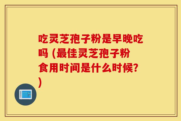 吃灵芝孢子粉是早晚吃吗 (最佳灵芝孢子粉食用时间是什么时候?)-第1张图片-灵芝之家 吃灵芝孢子粉是早晚吃吗 (最佳灵芝孢子粉食用时间是什么时候?)-第1张图片-灵芝之家