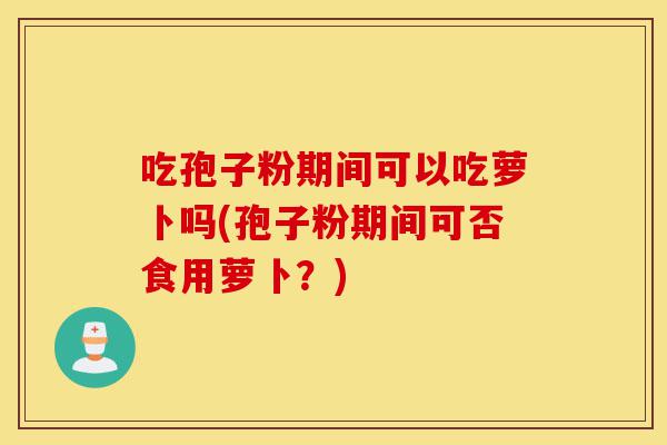 吃孢子粉期间可以吃萝卜吗(孢子粉期间可否食用萝卜?)-第1张图片-灵芝之家 吃孢子粉期间可以吃萝卜吗(孢子粉期间可否食用萝卜?)-第1张图片-灵芝之家