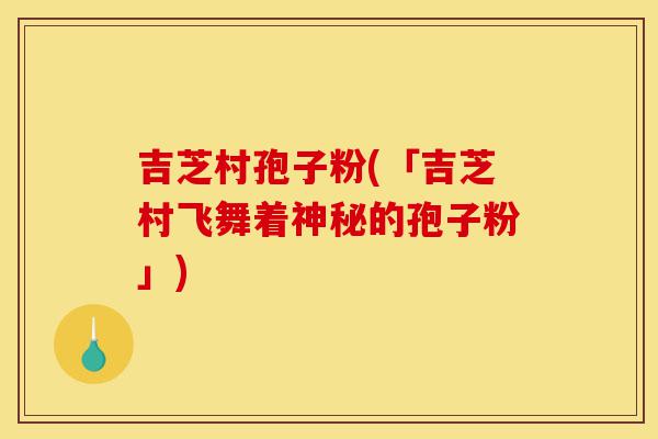 吉芝村孢子粉(「吉芝村飞舞着神秘的孢子粉」)-第1张图片-灵芝之家 吉芝村孢子粉(「吉芝村飞舞着神秘的孢子粉」)-第1张图片-灵芝之家