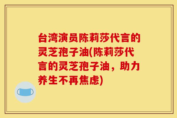 台湾演员陈莉莎代言的灵芝孢子油(陈莉莎代言的灵芝孢子油,助力养生不再焦虑)-第1张图片-灵芝之家 台湾演员陈莉莎代言的灵芝孢子油(陈莉莎代言的灵芝孢子油,助力养生不再焦虑)-第1张图片-灵芝之家