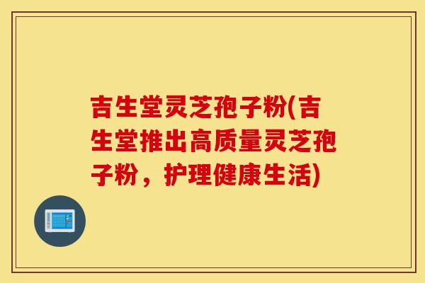 吉生堂灵芝孢子粉(吉生堂推出高质量灵芝孢子粉,护理健康生活)-第1张图片-灵芝之家 吉生堂灵芝孢子粉(吉生堂推出高质量灵芝孢子粉,护理健康生活)-第1张图片-灵芝之家