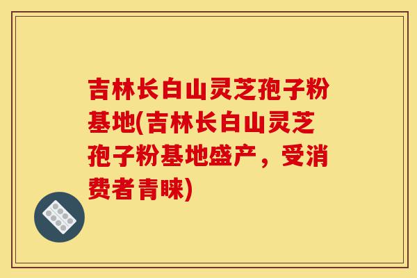 吉林长白山灵芝孢子粉基地(吉林长白山灵芝孢子粉基地盛产,受消费者青睐)-第1张图片-灵芝之家 吉林长白山灵芝孢子粉基地(吉林长白山灵芝孢子粉基地盛产,受消费者青睐)-第1张图片-灵芝之家