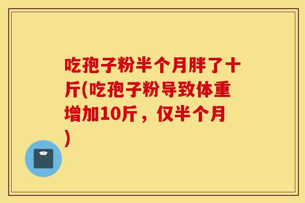 吃孢子粉半个月胖了十斤(吃孢子粉导致体重增加10斤,仅半个月)-第1张图片-灵芝之家 吃孢子粉半个月胖了十斤(吃孢子粉导致体重增加10斤,仅半个月)-第1张图片-灵芝之家