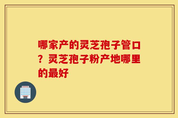 哪家产的灵芝孢子管口?灵芝孢子粉产地哪里的最好-第1张图片-灵芝之家 哪家产的灵芝孢子管口?灵芝孢子粉产地哪里的最好-第1张图片-灵芝之家