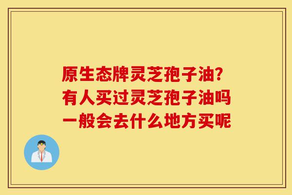 原生态牌灵芝孢子油?有人买过灵芝孢子油吗一般会去什么地方买呢-第1张图片-灵芝之家 原生态牌灵芝孢子油?有人买过灵芝孢子油吗一般会去什么地方买呢-第1张图片-灵芝之家
