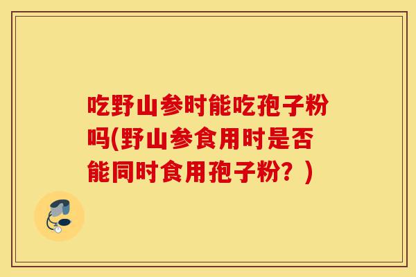 吃野山参时能吃孢子粉吗(野山参食用时是否能同时食用孢子粉?)-第1张图片-灵芝之家 吃野山参时能吃孢子粉吗(野山参食用时是否能同时食用孢子粉?)-第1张图片-灵芝之家
