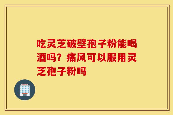 吃灵芝破壁孢子粉能喝酒吗?痛风可以服用灵芝孢子粉吗-第1张图片-灵芝之家 吃灵芝破壁孢子粉能喝酒吗?痛风可以服用灵芝孢子粉吗-第1张图片-灵芝之家