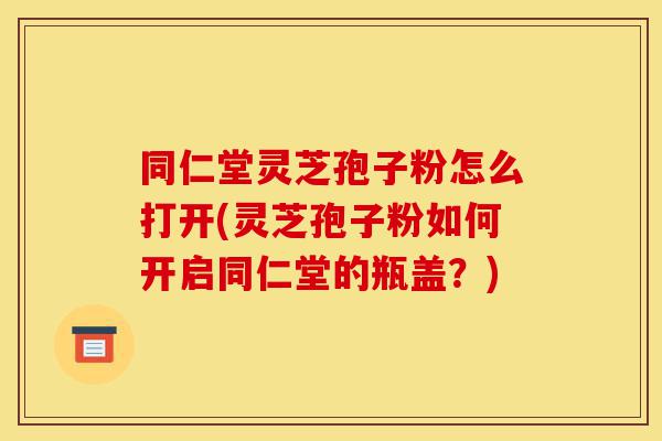 同仁堂灵芝孢子粉怎么打开(灵芝孢子粉如何开启同仁堂的瓶盖？)-第1张图片-灵芝之家