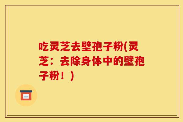吃灵芝去壁孢子粉(灵芝:去除身体中的壁孢子粉!)-第1张图片-灵芝之家 吃灵芝去壁孢子粉(灵芝:去除身体中的壁孢子粉!)-第1张图片-灵芝之家