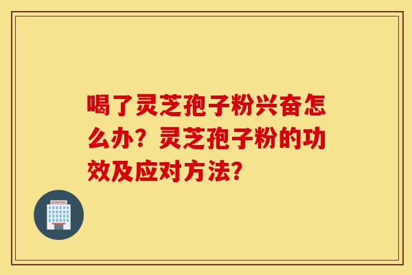 喝了灵芝孢子粉兴奋怎么办？灵芝孢子粉的功效及应对方法？-第1张图片-灵芝之家