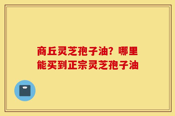 商丘灵芝孢子油？哪里能买到正宗灵芝孢子油-第1张图片-灵芝之家