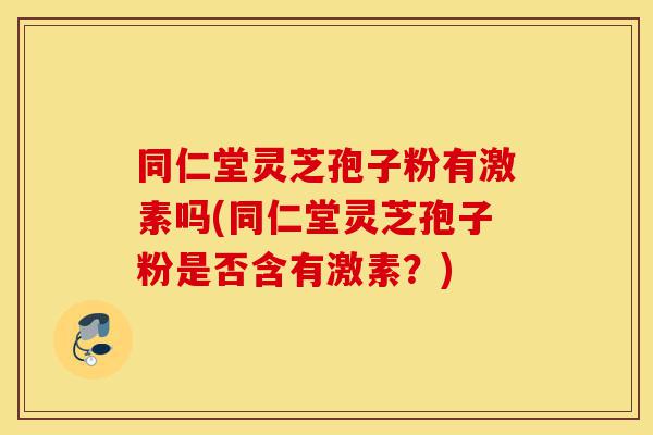 同仁堂灵芝孢子粉有激素吗(同仁堂灵芝孢子粉是否含有激素？)-第1张图片-灵芝之家