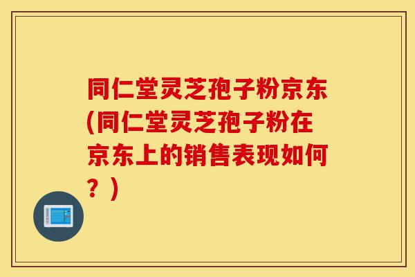 同仁堂灵芝孢子粉京东(同仁堂灵芝孢子粉在京东上的销售表现如何？)-第1张图片-灵芝之家