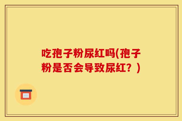 吃孢子粉尿红吗(孢子粉是否会导致尿红?)-第1张图片-灵芝之家 吃孢子粉尿红吗(孢子粉是否会导致尿红?)-第1张图片-灵芝之家