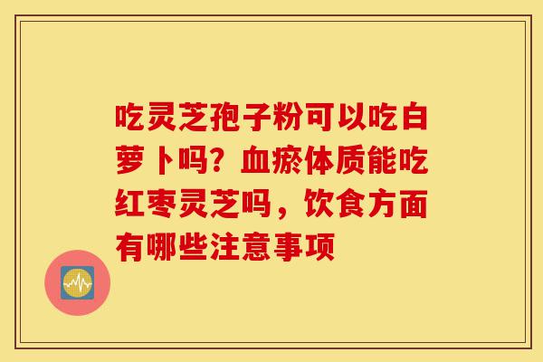 吃灵芝孢子粉可以吃白萝卜吗?血瘀体质能吃红枣灵芝吗,饮食方面有哪些注意事项-第1张图片-灵芝之家 吃灵芝孢子粉可以吃白萝卜吗?血瘀体质能吃红枣灵芝吗,饮食方面有哪些注意事项-第1张图片-灵芝之家