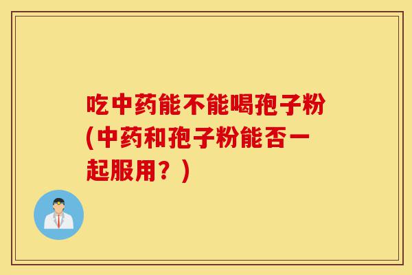 吃中药能不能喝孢子粉(中药和孢子粉能否一起服用?)-第1张图片-灵芝之家 吃中药能不能喝孢子粉(中药和孢子粉能否一起服用?)-第1张图片-灵芝之家