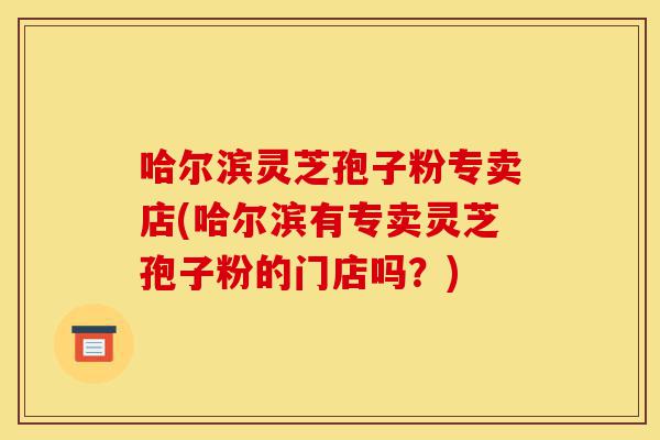 哈尔滨灵芝孢子粉专卖店(哈尔滨有专卖灵芝孢子粉的门店吗?)-第1张图片-灵芝之家 哈尔滨灵芝孢子粉专卖店(哈尔滨有专卖灵芝孢子粉的门店吗?)-第1张图片-灵芝之家