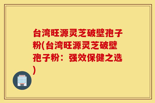 台湾旺源灵芝破壁孢子粉(台湾旺源灵芝破壁孢子粉:强效保健之选)-第1张图片-灵芝之家 台湾旺源灵芝破壁孢子粉(台湾旺源灵芝破壁孢子粉:强效保健之选)-第1张图片-灵芝之家
