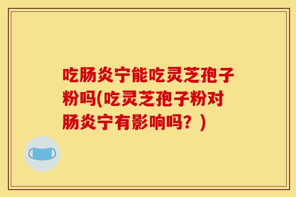 吃肠炎宁能吃灵芝孢子粉吗(吃灵芝孢子粉对肠炎宁有影响吗?)-第1张图片-灵芝之家 吃肠炎宁能吃灵芝孢子粉吗(吃灵芝孢子粉对肠炎宁有影响吗?)-第1张图片-灵芝之家