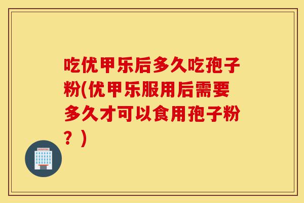 吃优甲乐后多久吃孢子粉(优甲乐服用后需要多久才可以食用孢子粉?)-第1张图片-灵芝之家 吃优甲乐后多久吃孢子粉(优甲乐服用后需要多久才可以食用孢子粉?)-第1张图片-灵芝之家