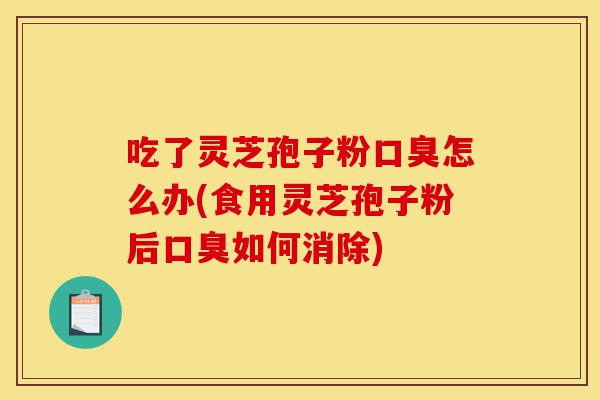 吃了灵芝孢子粉口臭怎么办(食用灵芝孢子粉后口臭如何消除)-第1张图片-灵芝之家 吃了灵芝孢子粉口臭怎么办(食用灵芝孢子粉后口臭如何消除)-第1张图片-灵芝之家
