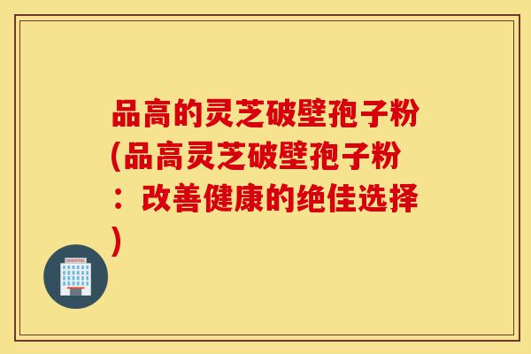 品高的灵芝破壁孢子粉(品高灵芝破壁孢子粉：改善健康的绝佳选择)-第1张图片-灵芝之家