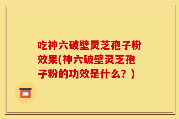 吃神六破壁灵芝孢子粉效果(神六破壁灵芝孢子粉的功效是什么?)-第1张图片-灵芝之家 吃神六破壁灵芝孢子粉效果(神六破壁灵芝孢子粉的功效是什么?)-第1张图片-灵芝之家