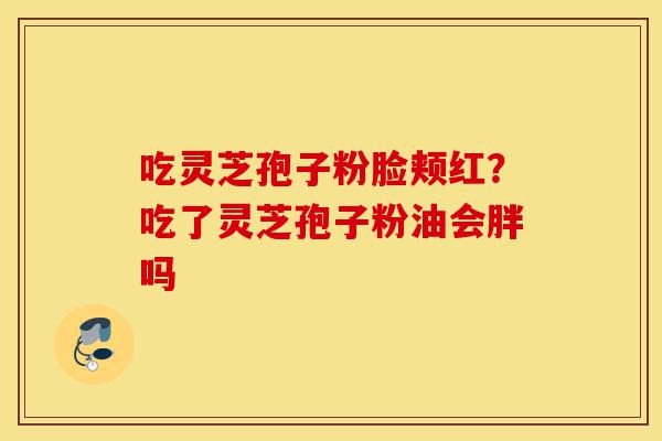 吃灵芝孢子粉脸颊红？吃了灵芝孢子粉油会胖吗-第1张图片-灵芝之家